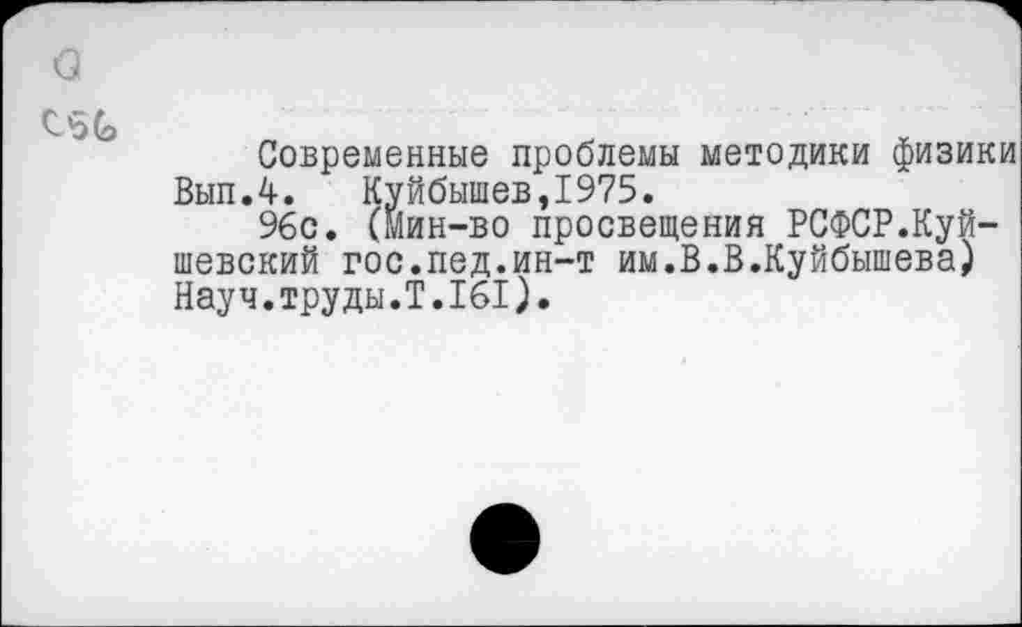 ﻿
Современные проблемы методики физики Вып.4.	Куйбышев,1975.
96с. (мин-во просвещения РСФСР.Куй-шевский гос.пед.ин-т им.В.В.Куйбышева) Науч.труды.Т.161).